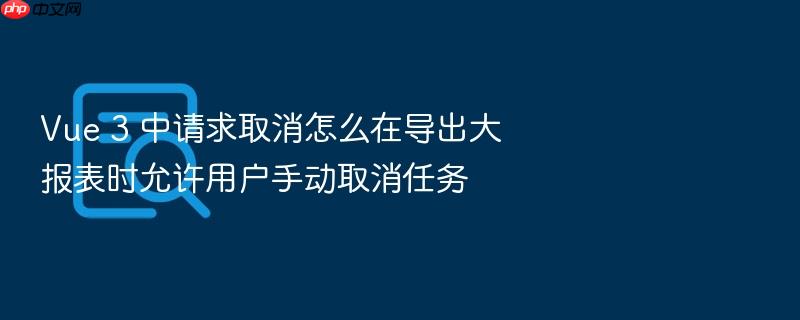 vue 3 中请求取消怎么在导出大报表时允许用户手动取消任务