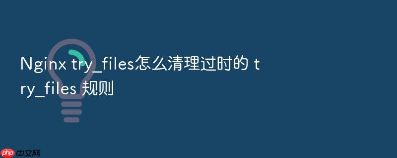 nginx try_files怎么清理过时的 try_files 规则