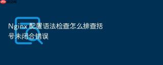 nginx 配置语法检查怎么排查括号未闭合错误