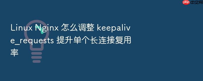 linux nginx 怎么调整 keepalive_requests 提升单个长连接复用率