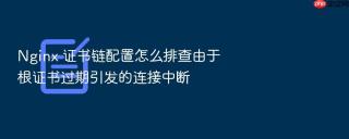 Nginx 证书链配置怎么排查由于根证书过期引发的连接中断