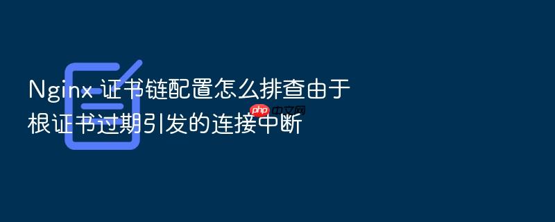 nginx 证书链配置怎么排查由于根证书过期引发的连接中断