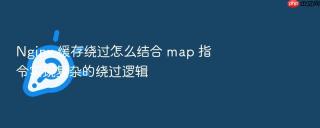 nginx 缓存绕过怎么结合 map 指令实现复杂的绕过逻辑