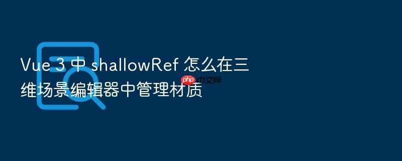 vue 3 中 shallowref 怎么在三维场景编辑器中管理材质