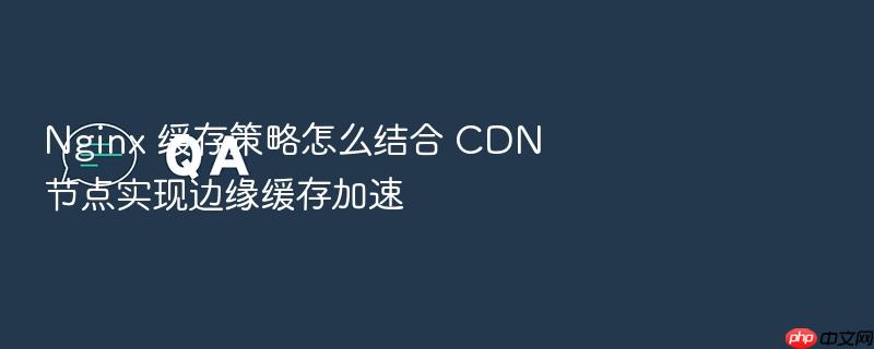 nginx 缓存策略怎么结合 cdn 节点实现边缘缓存加速