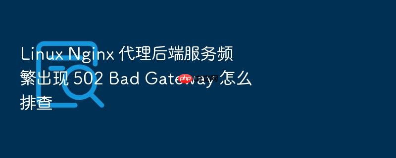 linux nginx 代理后端服务频繁出现 502 bad gateway 怎么排查