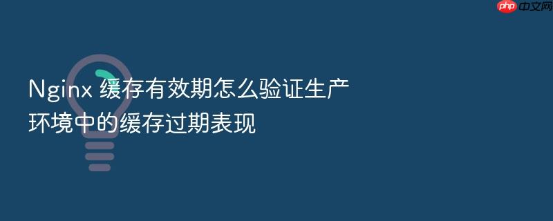 nginx 缓存有效期怎么验证生产环境中的缓存过期表现