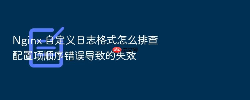 nginx 自定义日志格式怎么排查配置项顺序错误导致的失效