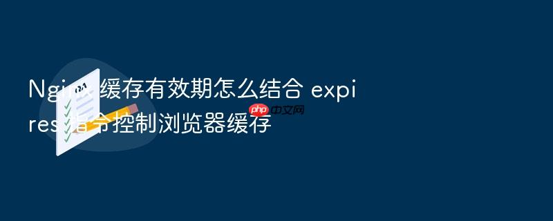 nginx 缓存有效期怎么结合 expires 指令控制浏览器缓存