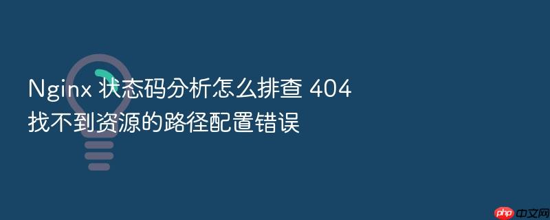 nginx 状态码分析怎么排查 404 找不到资源的路径配置错误