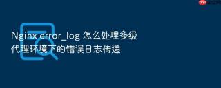 nginx error_log 怎么处理多级代理环境下的错误日志传递
