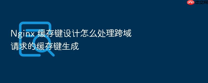 nginx 缓存键设计怎么处理跨域请求的缓存键生成