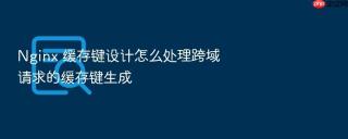 nginx 缓存键设计怎么处理跨域请求的缓存键生成