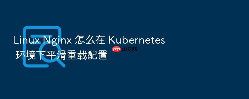linux nginx 怎么在 kubernetes 环境下平滑重载配置