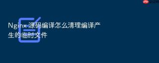 Nginx 源码编译怎么清理编译产生的临时文件