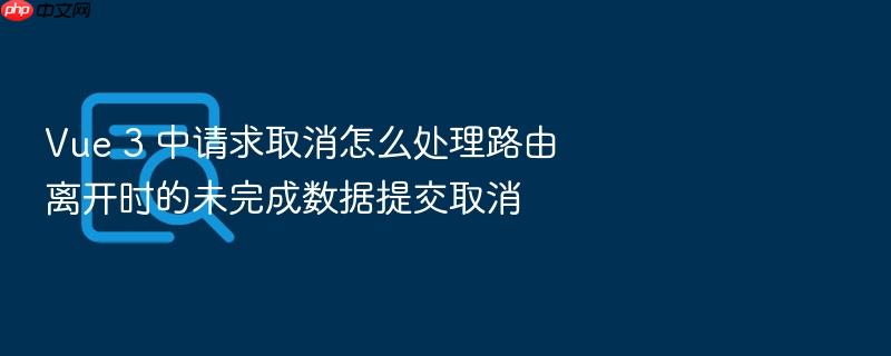 vue 3 中请求取消怎么处理路由离开时的未完成数据提交取消