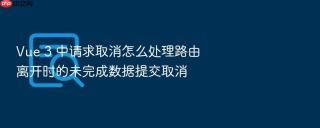 vue 3 中请求取消怎么处理路由离开时的未完成数据提交取消