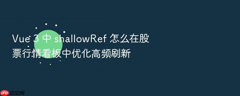 vue 3 中 shallowref 怎么在股票行情看板中优化高频刷新