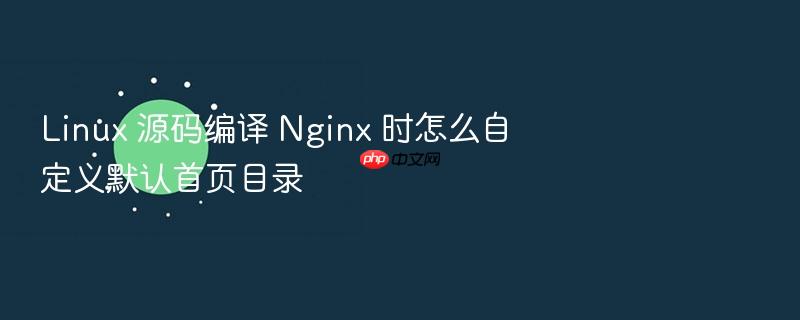 linux 源码编译 nginx 时怎么自定义默认首页目录