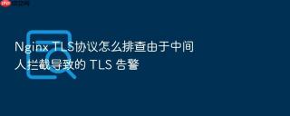 Nginx TLS协议怎么排查由于中间人拦截导致的 TLS 告警