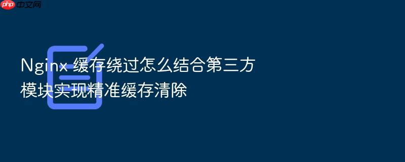nginx 缓存绕过怎么结合第三方模块实现精准缓存清除
