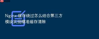 nginx 缓存绕过怎么结合第三方模块实现精准缓存清除