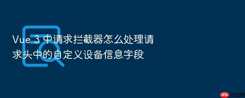 vue 3 中请求拦截器怎么处理请求头中的自定义设备信息字段