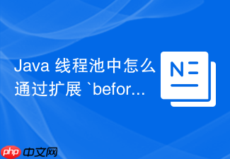 java 线程池中怎么通过扩展 `beforeexecute` 和 `afterexecute` 钩子方法实现任务监控与耗时统计