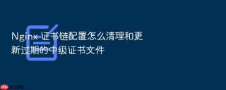 Nginx 证书链配置怎么清理和更新过期的中级证书文件