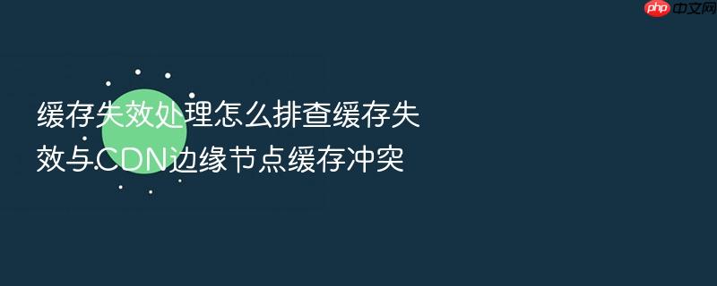 缓存失效处理怎么排查缓存失效与cdn边缘节点缓存冲突