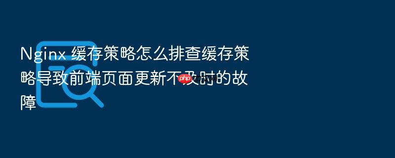 nginx 缓存策略怎么排查缓存策略导致前端页面更新不及时的故障