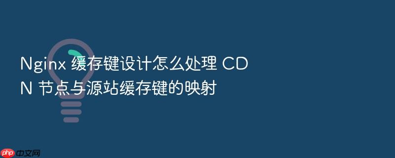 nginx 缓存键设计怎么处理 cdn 节点与源站缓存键的映射