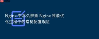 nginx 中怎么排查 nginx 性能优化过程中的常见配置误区