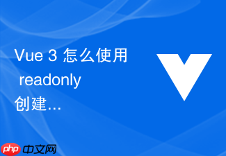 vue 3 怎么使用 readonly 创建只读响应式数据保护核心状态