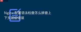 nginx 配置语法检查怎么排查上下文层级错误