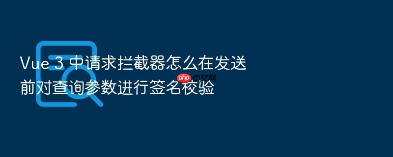 vue 3 中请求拦截器怎么在发送前对查询参数进行签名校验