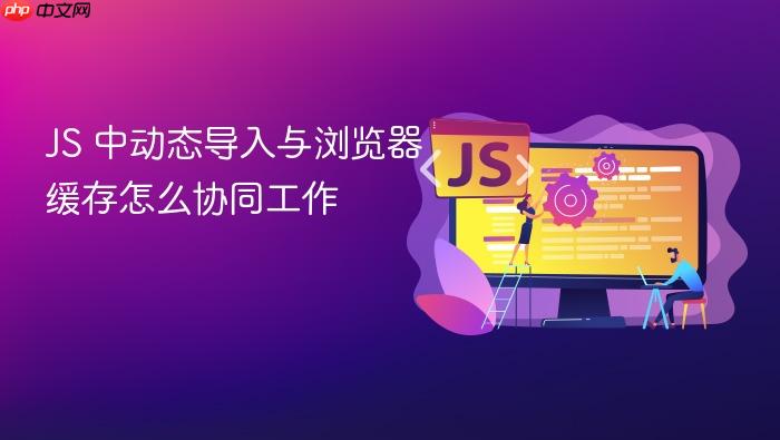 js 中动态导入与浏览器缓存怎么协同工作