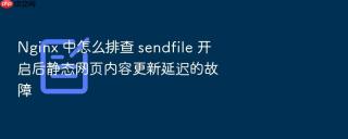 Nginx 中怎么排查 sendfile 开启后静态网页内容更新延迟的故障