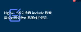 nginx 中怎么排查 include 嵌套层级过深导致的配置维护混乱