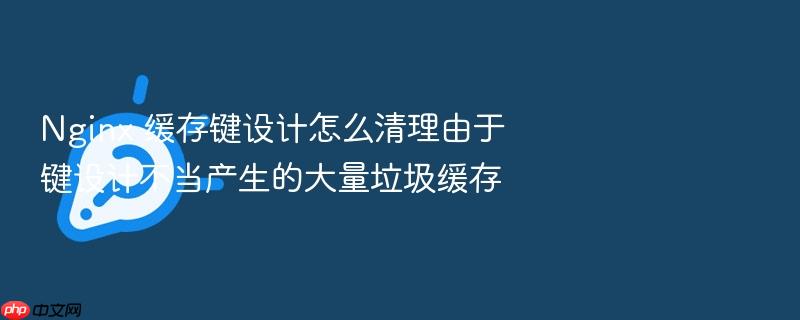 nginx 缓存键设计怎么清理由于键设计不当产生的大量垃圾缓存