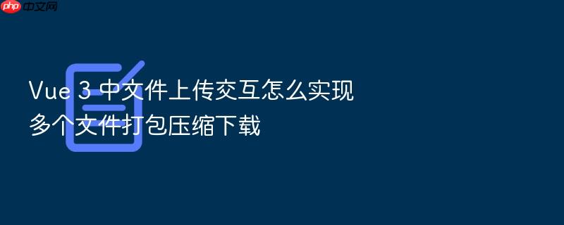 vue 3 中文件上传交互怎么实现多个文件打包压缩下载