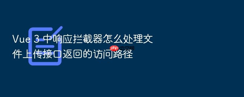 vue 3 中响应拦截器怎么处理文件上传接口返回的访问路径