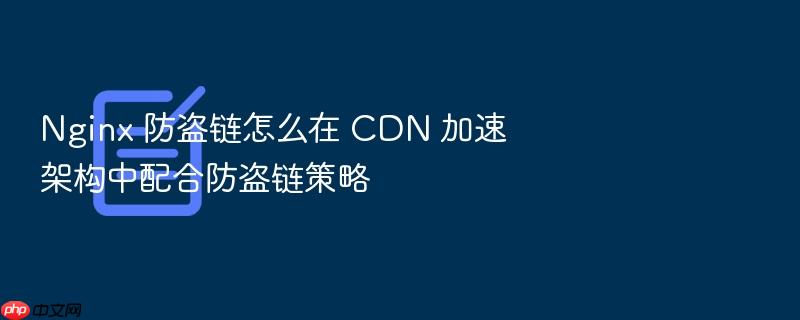 nginx 防盗链怎么在 cdn 加速架构中配合防盗链策略