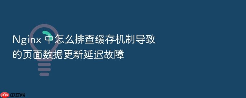 nginx 中怎么排查缓存机制导致的页面数据更新延迟故障