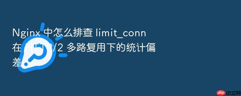 nginx 中怎么排查 limit_conn 在 http/2 多路复用下的统计偏差