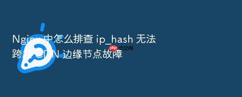 nginx 中怎么排查 ip_hash 无法跨越 cdn 边缘节点故障