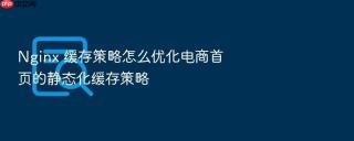 Nginx 缓存策略怎么优化电商首页的静态化缓存策略