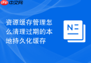 资源缓存管理怎么清理过期的本地持久化缓存