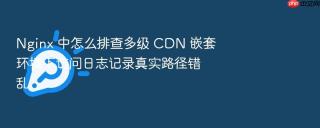 Nginx 中怎么排查多级 CDN 嵌套环境下访问日志记录真实路径错乱