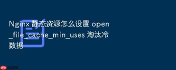 Nginx 静态资源怎么设置 open_file_cache_min_uses 淘汰冷数据